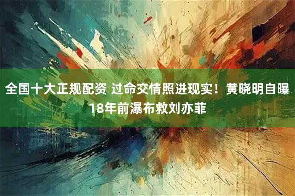 全国十大正规配资 过命交情照进现实！黄晓明自曝18年前瀑布救刘亦菲