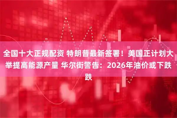 全国十大正规配资 特朗普最新签署！美国正计划大举提高能源产量 华尔街警告：2026年油价或下跌