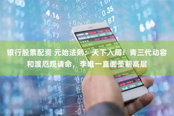 银行股票配资 元始法则：天下入局！青三代动容和渡厄观请命，李唯一直面圣朝高层