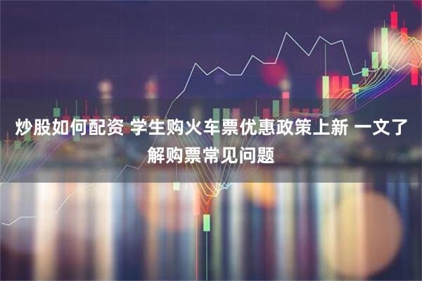 炒股如何配资 学生购火车票优惠政策上新 一文了解购票常见问题