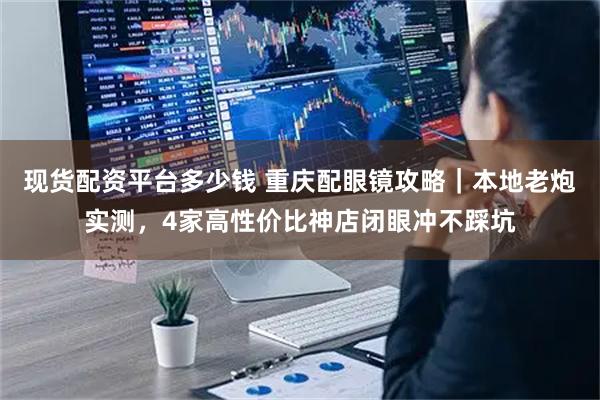 现货配资平台多少钱 重庆配眼镜攻略｜本地老炮实测，4家高性价比神店闭眼冲不踩坑