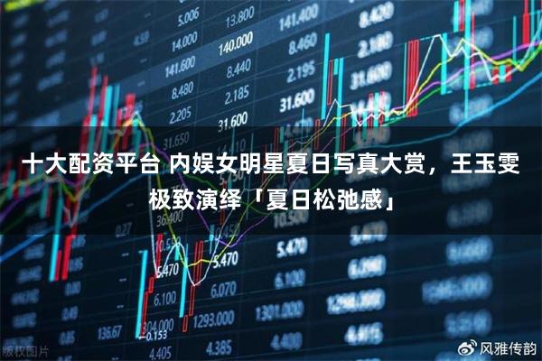 十大配资平台 内娱女明星夏日写真大赏，王玉雯极致演绎「夏日松弛感」