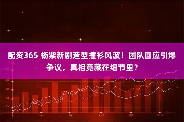 配资365 杨紫新剧造型撞衫风波！团队回应引爆争议，真相竟藏在细节里？