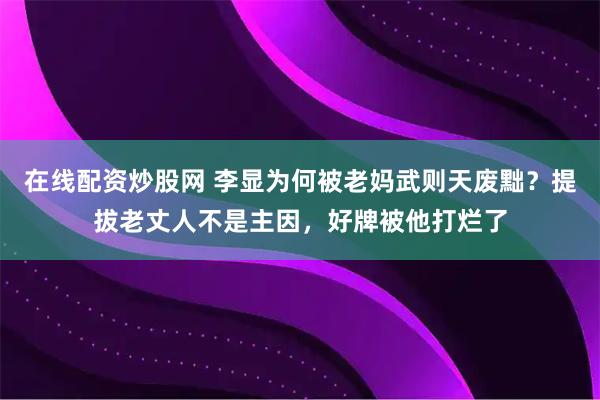 在线配资炒股网 李显为何被老妈武则天废黜？提拔老丈人不是主因，好牌被他打烂了