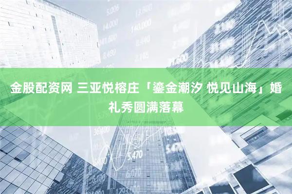 金股配资网 三亚悦榕庄「鎏金潮汐 悦见山海」婚礼秀圆满落幕