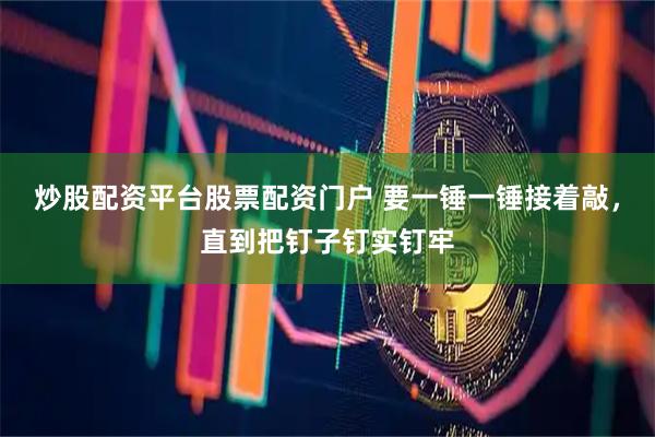 炒股配资平台股票配资门户 要一锤一锤接着敲，直到把钉子钉实钉牢