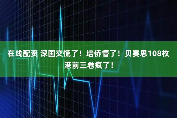 在线配资 深国交慌了！培侨懵了！贝赛思108枚港前三卷疯了！