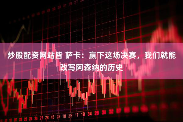 炒股配资网站皆 萨卡：赢下这场决赛，我们就能改写阿森纳的历史