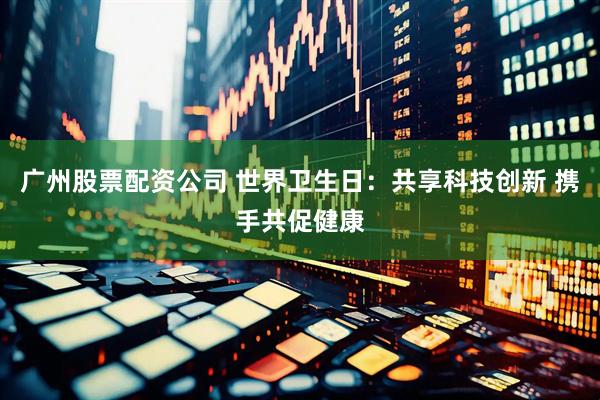 广州股票配资公司 世界卫生日：共享科技创新 携手共促健康