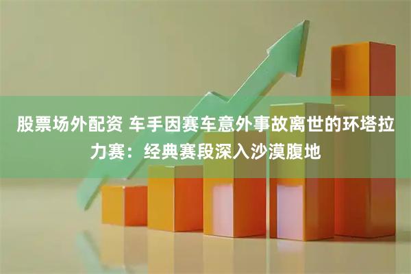 股票场外配资 车手因赛车意外事故离世的环塔拉力赛：经典赛段深入沙漠腹地