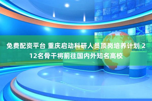 免费配资平台 重庆启动科研人员顶岗培养计划 212名骨干将前往国内外知名高校