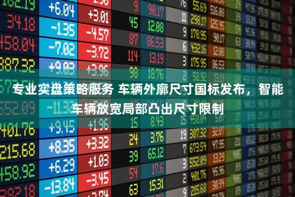 专业实盘策略服务 车辆外廓尺寸国标发布，智能车辆放宽局部凸出尺寸限制
